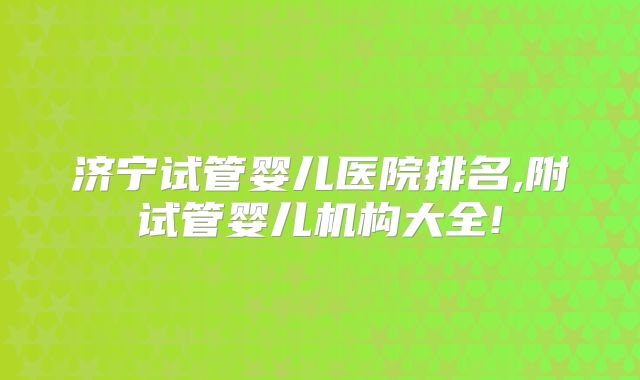 济宁试管婴儿医院排名,附试管婴儿机构大全!