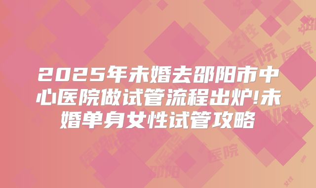 2025年未婚去邵阳市中心医院做试管流程出炉!未婚单身女性试管攻略