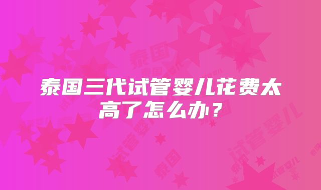 泰国三代试管婴儿花费太高了怎么办？