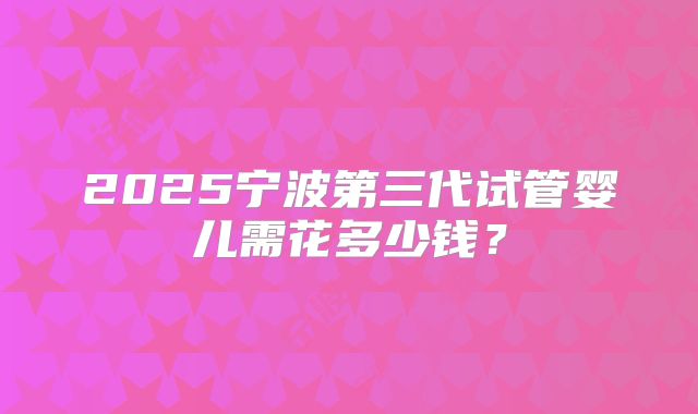 2025宁波第三代试管婴儿需花多少钱?
