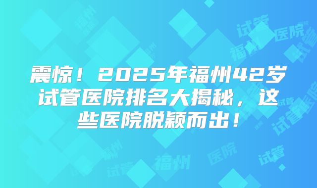 震惊!2025年福州42岁试管医院排名大揭秘,这些医院脱颖而出!