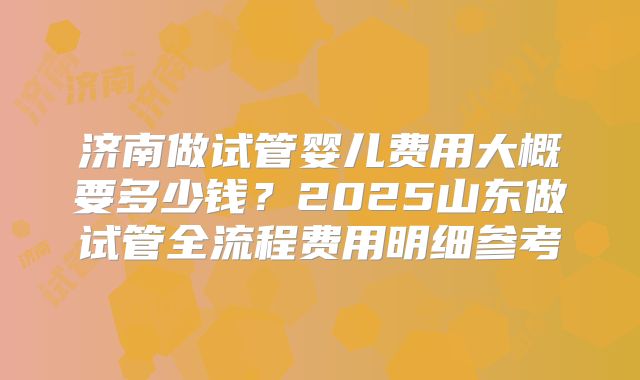 济南做试管婴儿费用大概要多少钱？2025山东做试管全流程费用明细参考