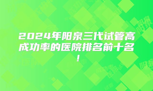 2024年阳泉三代试管高成功率的医院排名前十名！