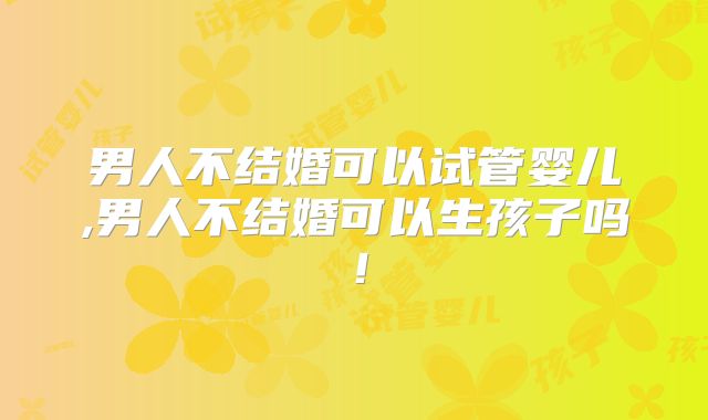 男人不结婚可以试管婴儿,男人不结婚可以生孩子吗!