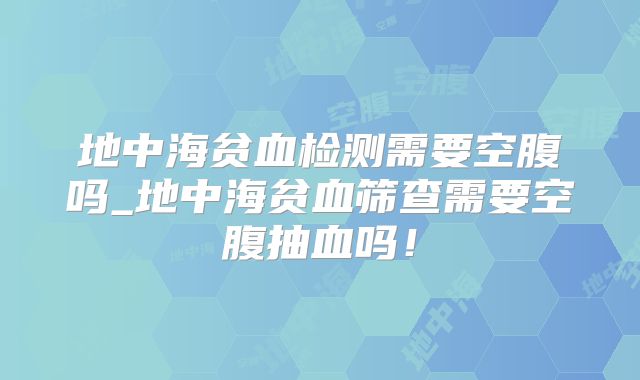 地中海贫血检测需要空腹吗_地中海贫血筛查需要空腹抽血吗！