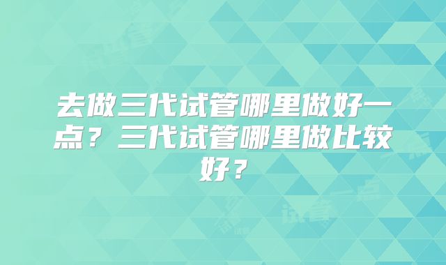 去做三代试管哪里做好一点？三代试管哪里做比较好？