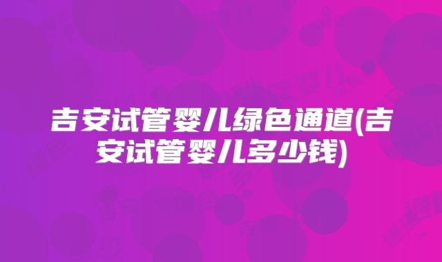 吉安试管婴儿绿色通道(吉安试管婴儿多少钱)
