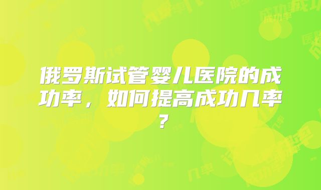 俄罗斯试管婴儿医院的成功率，如何提高成功几率？