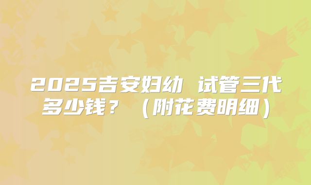 2025吉安妇幼 试管三代多少钱？（附花费明细）