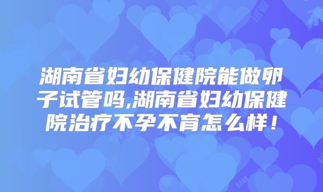 湖南省妇幼保健院能做卵子试管吗,湖南省妇幼保健院治疗不孕不育怎么样!