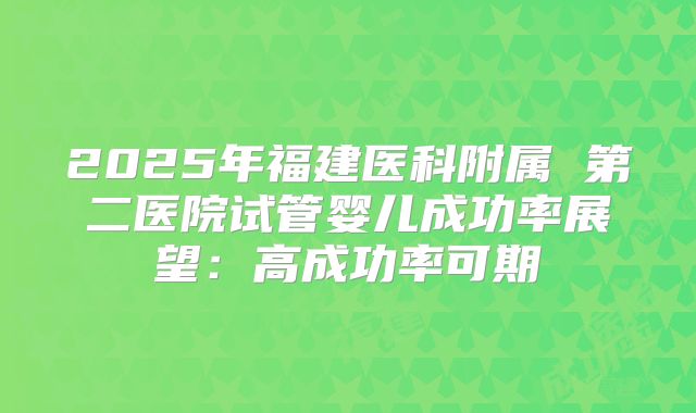 2025年福建医科附属 第二医院试管婴儿成功率展望:高成功率可期