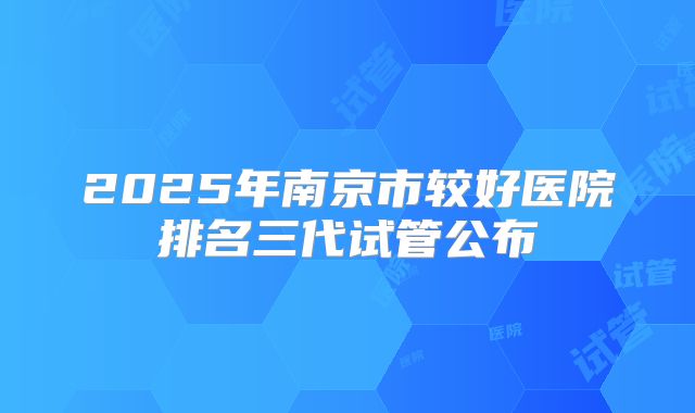2025年南京市较好医院排名三代试管公布