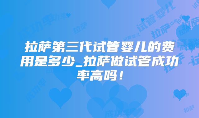 拉萨第三代试管婴儿的费用是多少_拉萨做试管成功率高吗！