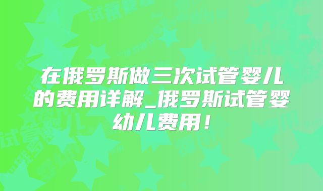 在俄罗斯做三次试管婴儿的费用详解_俄罗斯试管婴幼儿费用！