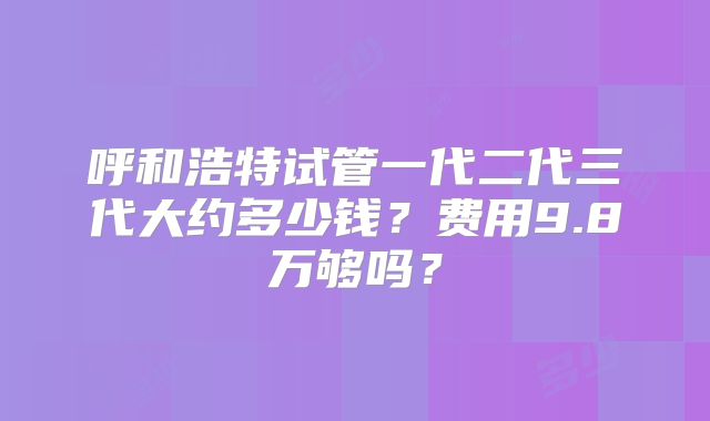 呼和浩特试管一代二代三代大约多少钱？费用9.8万够吗？