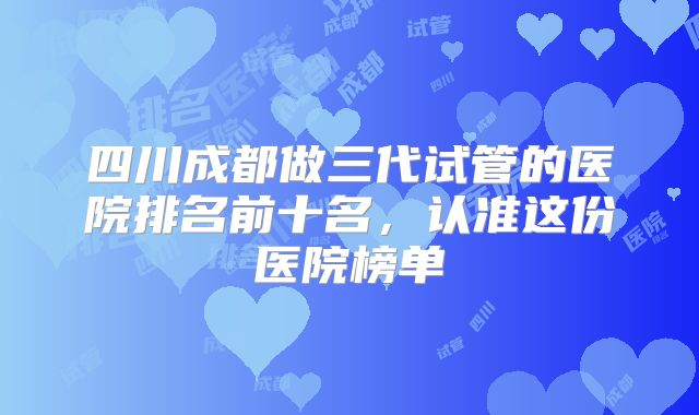 四川成都做三代试管的医院排名前十名，认准这份医院榜单
