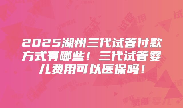 2025湖州三代试管付款方式有哪些！三代试管婴儿费用可以医保吗！