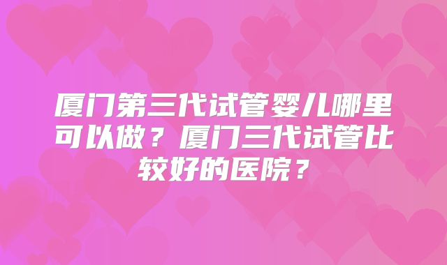 厦门第三代试管婴儿哪里可以做？厦门三代试管比较好的医院？
