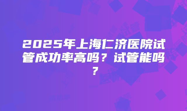 2025年上海仁济医院试管成功率高吗？试管能吗？