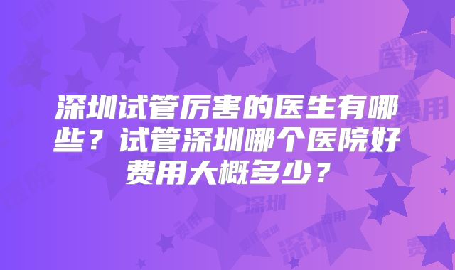 深圳试管厉害的医生有哪些?试管深圳哪个医院好费用大概多少?