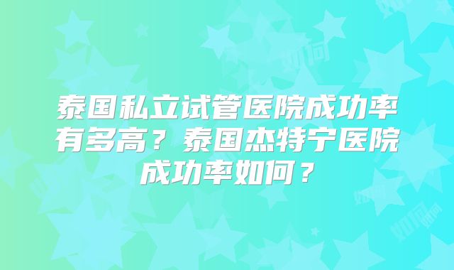 泰国私立试管医院成功率有多高?泰国杰特宁医院成功率如何?