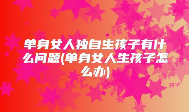 单身女人独自生孩子有什么问题(单身女人生孩子怎么办)