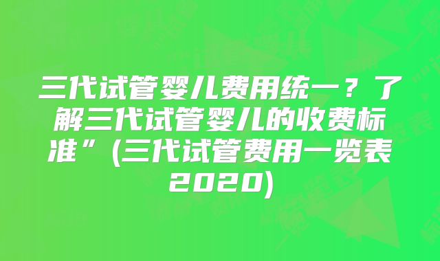 三代试管婴儿费用统一？了解三代试管婴儿的收费标准”(三代试管费用一览表2020)
