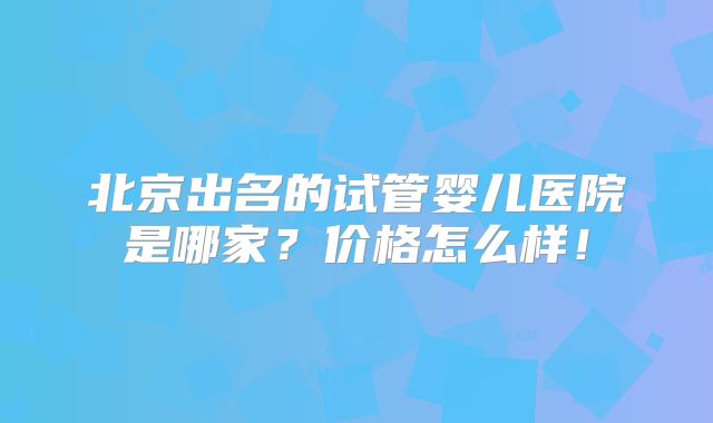 北京出名的试管婴儿医院是哪家?价格怎么样!