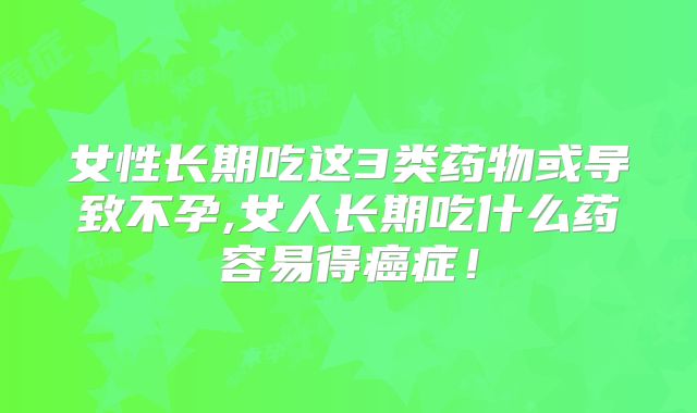女性长期吃这3类药物或导致不孕,女人长期吃什么药容易得癌症！
