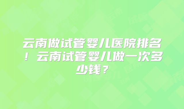 云南做试管婴儿医院排名!云南试管婴儿做一次多少钱?