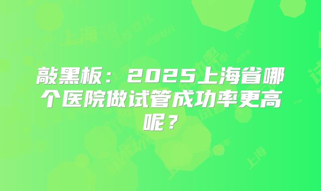 敲黑板:2025上海省哪个医院做试管成功率更高呢?