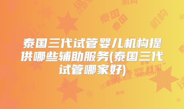 泰国三代试管婴儿机构提供哪些辅助服务(泰国三代试管哪家好)