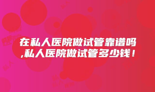 在私人医院做试管靠谱吗,私人医院做试管多少钱！