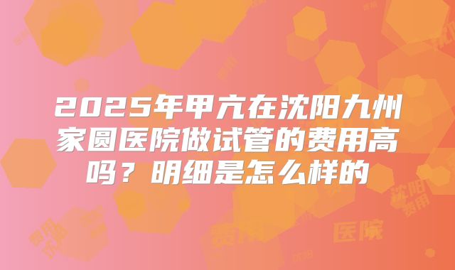 2025年甲亢在沈阳九州家圆医院做试管的费用高吗？明细是怎么样的