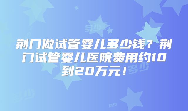 荆门做试管婴儿多少钱?荆门试管婴儿医院费用约10到20万元!