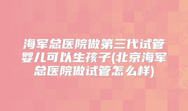海军总医院做第三代试管婴儿可以生孩子(北京海军总医院做试管怎么样)