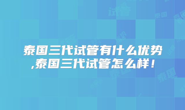 泰国三代试管有什么优势,泰国三代试管怎么样！