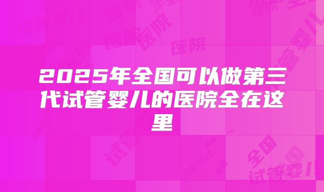 2025年全国可以做第三代试管婴儿的医院全在这里