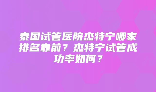 泰国试管医院杰特宁哪家排名靠前？杰特宁试管成功率如何？