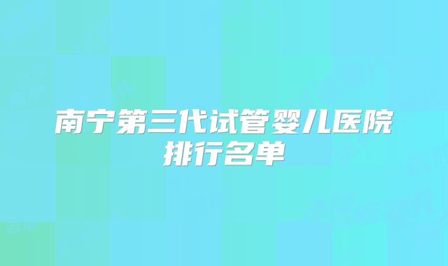 南宁第三代试管婴儿医院排行名单