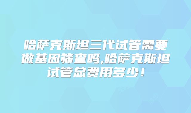 哈萨克斯坦三代试管需要做基因筛查吗,哈萨克斯坦试管总费用多少！