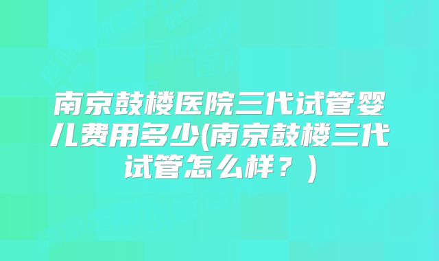 南京鼓楼医院三代试管婴儿费用多少(南京鼓楼三代试管怎么样?)