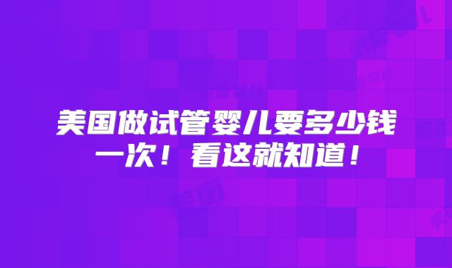 美国做试管婴儿要多少钱一次！看这就知道！