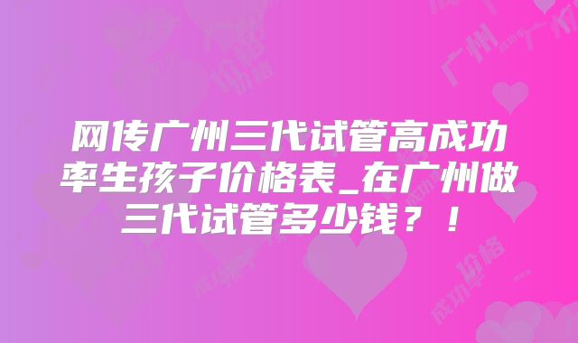 网传广州三代试管高成功率生孩子价格表_在广州做三代试管多少钱?!