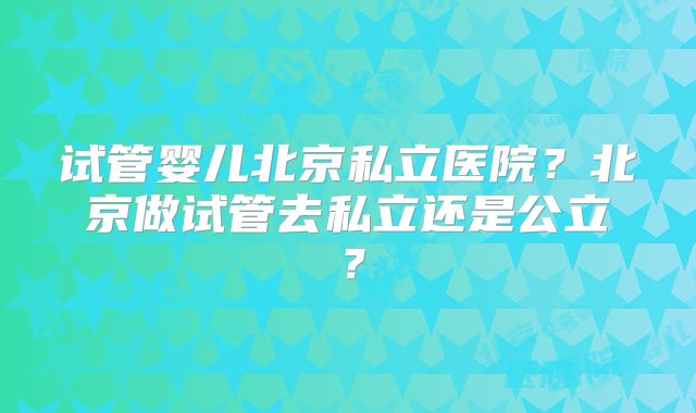 试管婴儿北京私立医院?北京做试管去私立还是公立?