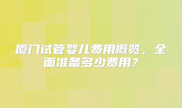 厦门试管婴儿费用概览，全面准备多少费用？