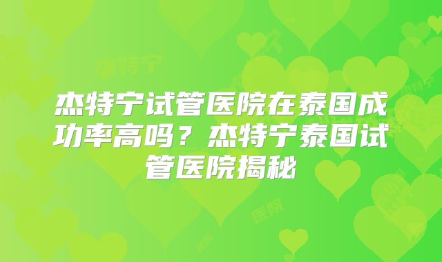 杰特宁试管医院在泰国成功率高吗？杰特宁泰国试管医院揭秘