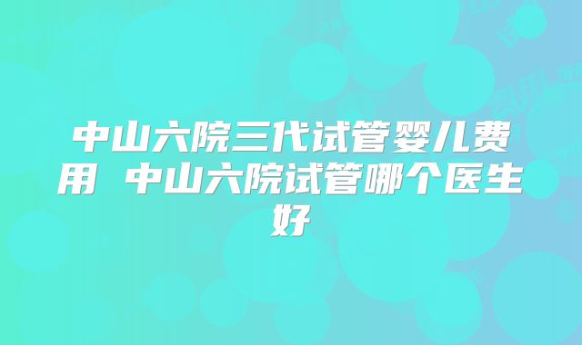 中山六院三代试管婴儿费用 中山六院试管哪个医生好