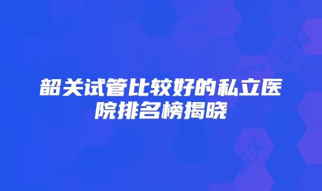 韶关试管比较好的私立医院排名榜揭晓