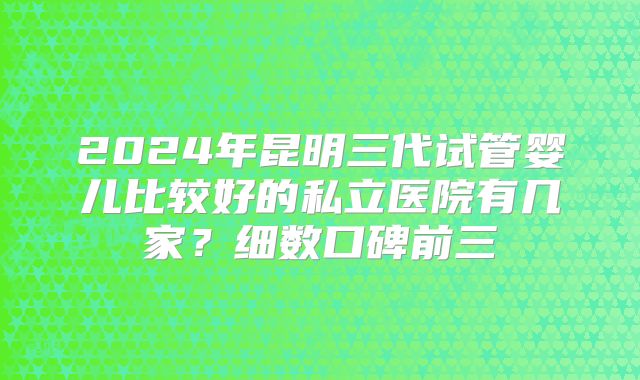 2024年昆明三代试管婴儿比较好的私立医院有几家？细数口碑前三